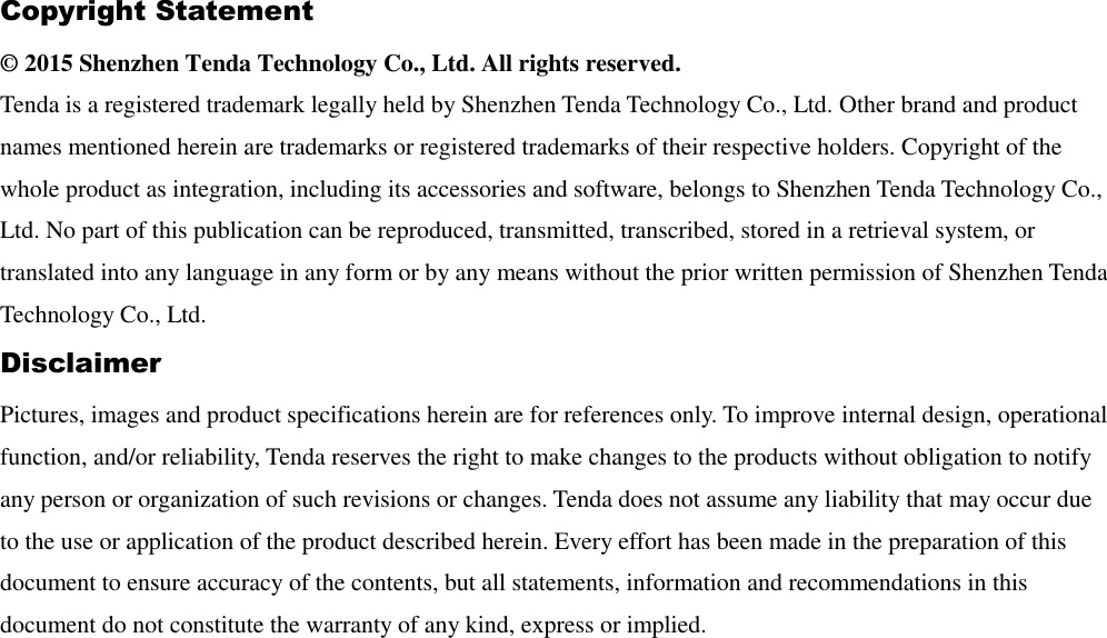 Copyright Statement © 2015 Shenzhen Tenda Technology Co., Ltd. All rights reserved.   Tenda is a registered trademark legally held by Shenzhen Tenda Technology Co., Ltd. Other brand and product names mentioned herein are trademarks or registered trademarks of their respective holders. Copyright of the whole product as integration, including its accessories and software, belongs to Shenzhen Tenda Technology Co., Ltd. No part of this publication can be reproduced, transmitted, transcribed, stored in a retrieval system, or translated into any language in any form or by any means without the prior written permission of Shenzhen Tenda Technology Co., Ltd.   Disclaimer   Pictures, images and product specifications herein are for references only. To improve internal design, operational function, and/or reliability, Tenda reserves the right to make changes to the products without obligation to notify any person or organization of such revisions or changes. Tenda does not assume any liability that may occur due to the use or application of the product described herein. Every effort has been made in the preparation of this document to ensure accuracy of the contents, but all statements, information and recommendations in this document do not constitute the warranty of any kind, express or implied.    