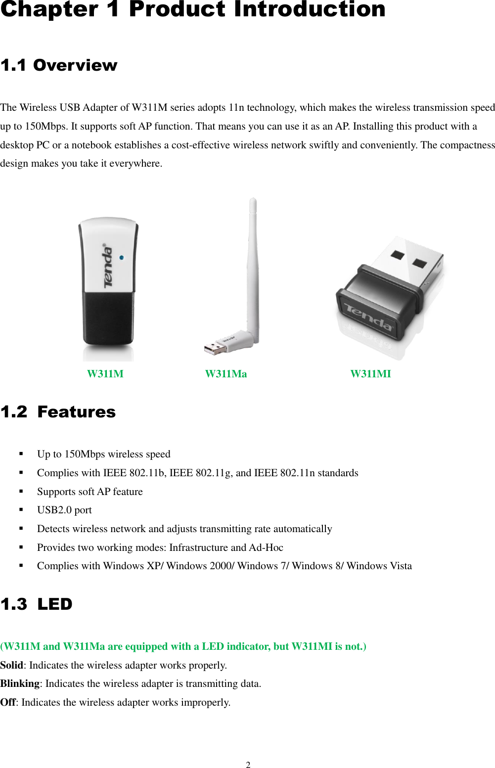 2  Chapter 1 Product Introduction 1.1 Overview   The Wireless USB Adapter of W311M series adopts 11n technology, which makes the wireless transmission speed up to 150Mbps. It supports soft AP function. That means you can use it as an AP. Installing this product with a desktop PC or a notebook establishes a cost-effective wireless network swiftly and conveniently. The compactness design makes you take it everywhere.              W311M               W311Ma                   W311MI 1.2 Features  Up to 150Mbps wireless speed  Complies with IEEE 802.11b, IEEE 802.11g, and IEEE 802.11n standards  Supports soft AP feature  USB2.0 port  Detects wireless network and adjusts transmitting rate automatically                                                                                                                Provides two working modes: Infrastructure and Ad-Hoc  Complies with Windows XP/ Windows 2000/ Windows 7/ Windows 8/ Windows Vista 1.3 LED (W311M and W311Ma are equipped with a LED indicator, but W311MI is not.) Solid: Indicates the wireless adapter works properly. Blinking: Indicates the wireless adapter is transmitting data. Off: Indicates the wireless adapter works improperly. 