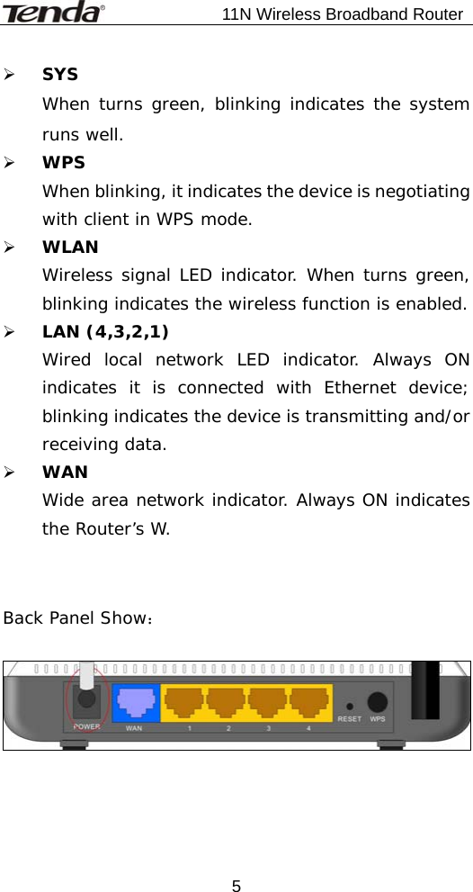                           11N Wireless Broadband Router  5¾ SYS When turns green, blinking indicates the system runs well. ¾ WPS When blinking, it indicates the device is negotiating with client in WPS mode. ¾ WLAN Wireless signal LED indicator. When turns green, blinking indicates the wireless function is enabled. ¾ LAN (4,3,2,1) Wired local network LED indicator. Always ON indicates it is connected with Ethernet device; blinking indicates the device is transmitting and/or receiving data. ¾ WAN Wide area network indicator. Always ON indicates the Router’s W.   Back Panel Show：    