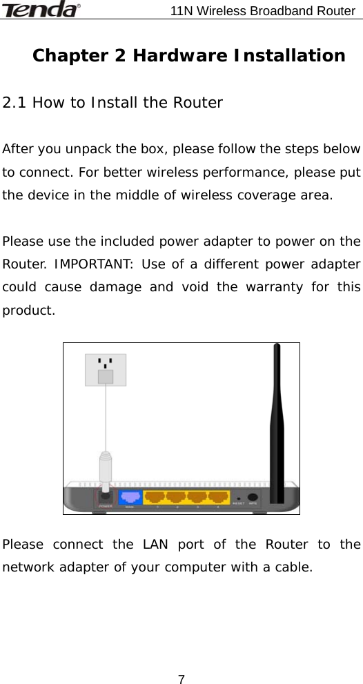                           11N Wireless Broadband Router  7Chapter 2 Hardware Installation  2.1 How to Install the Router  After you unpack the box, please follow the steps below to connect. For better wireless performance, please put the device in the middle of wireless coverage area.  Please use the included power adapter to power on the Router. IMPORTANT: Use of a different power adapter could cause damage and void the warranty for this product.    Please connect the LAN port of the Router to the network adapter of your computer with a cable.  
