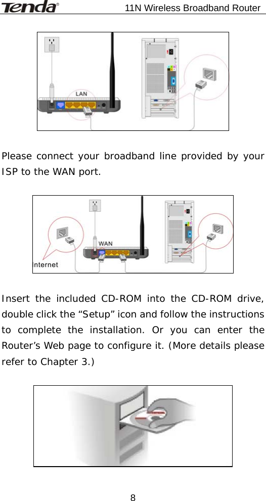                           11N Wireless Broadband Router  8  Please connect your broadband line provided by your ISP to the WAN port.    Insert the included CD-ROM into the CD-ROM drive, double click the “Setup” icon and follow the instructions to complete the installation. Or you can enter the Router’s Web page to configure it. (More details please refer to Chapter 3.)   