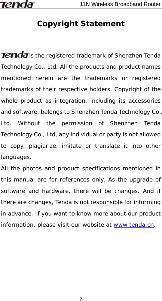                             11N Wireless Broadband Router  2Copyright Statement   is the registered trademark of Shenzhen Tenda Technology Co., Ltd. All the products and product names mentioned herein are the trademarks or registered trademarks of their respective holders. Copyright of the whole product as integration, including its accessories and software, belongs to Shenzhen Tenda Technology Co., Ltd. Without the permission of Shenzhen Tenda Technology Co., Ltd, any individual or party is not allowed to copy, plagiarize, imitate or translate it into other languages. All the photos and product specifications mentioned in this manual are for references only. As the upgrade of software and hardware, there will be changes. And if there are changes, Tenda is not responsible for informing in advance. If you want to know more about our product information, please visit our website at www.tenda.cn. 