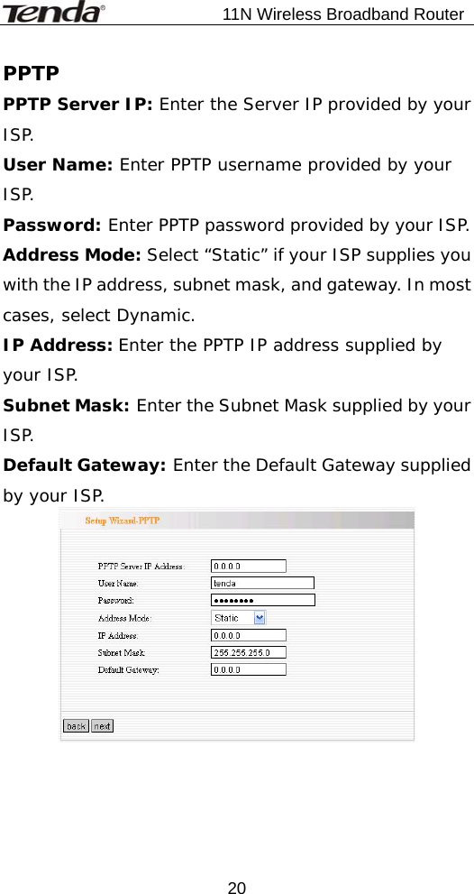                           11N Wireless Broadband Router  20PPTP PPTP Server IP: Enter the Server IP provided by your ISP. User Name: Enter PPTP username provided by your ISP. Password: Enter PPTP password provided by your ISP. Address Mode: Select “Static” if your ISP supplies you with the IP address, subnet mask, and gateway. In most cases, select Dynamic. IP Address: Enter the PPTP IP address supplied by your ISP. Subnet Mask: Enter the Subnet Mask supplied by your ISP. Default Gateway: Enter the Default Gateway supplied by your ISP. 