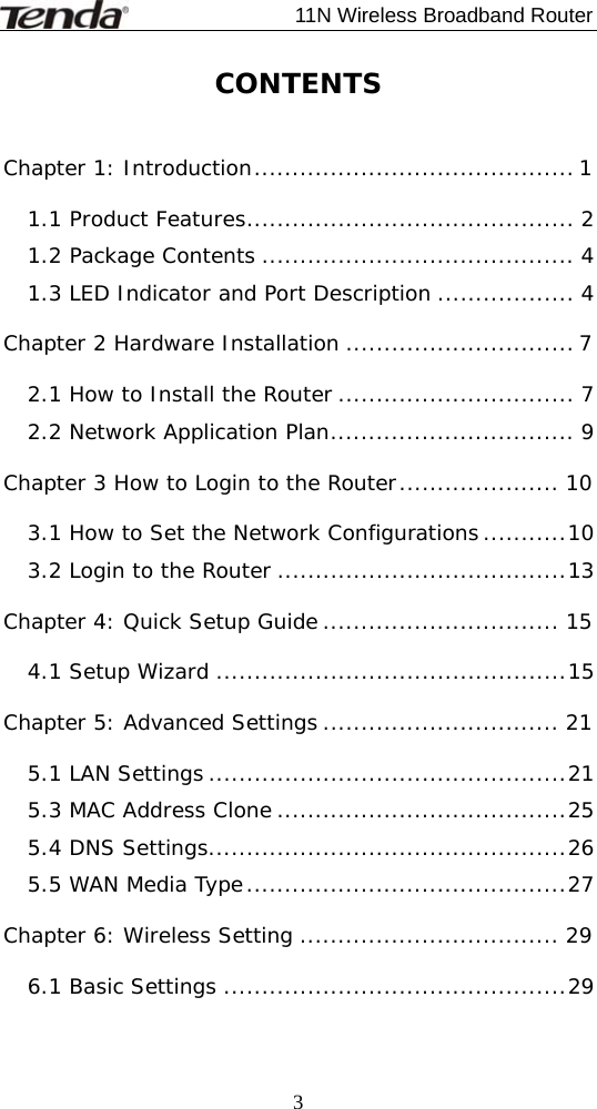                             11N Wireless Broadband Router  3CONTENTS  Chapter 1: Introduction.......................................... 1 1.1 Product Features........................................... 2 1.2 Package Contents ......................................... 4 1.3 LED Indicator and Port Description .................. 4 Chapter 2 Hardware Installation .............................. 7 2.1 How to Install the Router ............................... 7 2.2 Network Application Plan................................ 9 Chapter 3 How to Login to the Router..................... 10 3.1 How to Set the Network Configurations...........10 3.2 Login to the Router ......................................13 Chapter 4: Quick Setup Guide ............................... 15 4.1 Setup Wizard ..............................................15 Chapter 5: Advanced Settings ............................... 21 5.1 LAN Settings ...............................................21 5.3 MAC Address Clone ......................................25 5.4 DNS Settings...............................................26 5.5 WAN Media Type..........................................27 Chapter 6: Wireless Setting .................................. 29 6.1 Basic Settings .............................................29 
