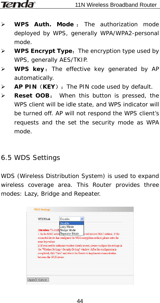                           11N Wireless Broadband Router  44¾ WPS Auth. Mode ：The authorization mode deployed by WPS, generally WPA/WPA2-personal mode. ¾ WPS Encrypt Type：The encryption type used by WPS, generally AES/TKIP. ¾ WPS key：The effective key generated by AP automatically.  ¾ AP PIN（KEY）：The PIN code used by default. ¾ Reset OOB： When this button is pressed, the WPS client will be idle state, and WPS indicator will be turned off. AP will not respond the WPS client’s requests and the set the security mode as WPA mode.   6.5 WDS Settings  WDS (Wireless Distribution System) is used to expand wireless coverage area. This Router provides three modes: Lazy, Bridge and Repeater.    