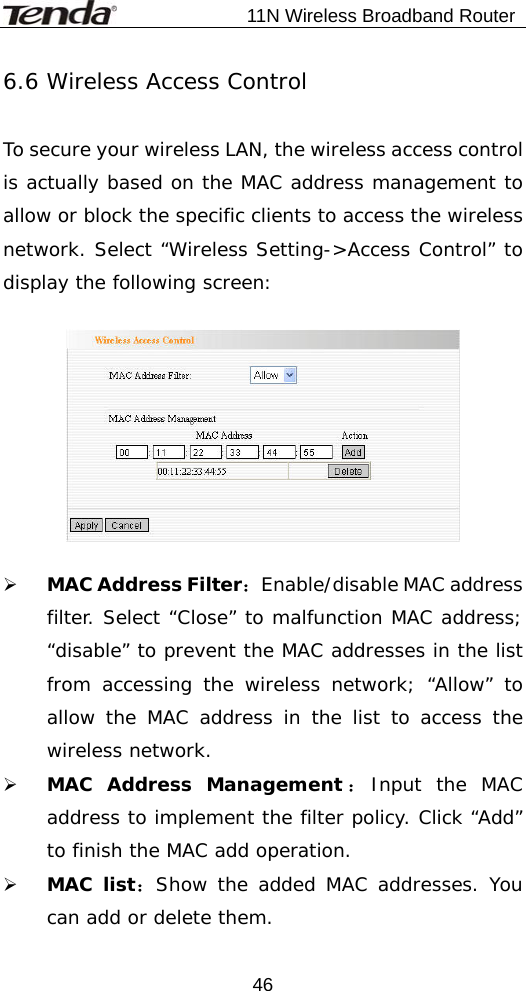                           11N Wireless Broadband Router  466.6 Wireless Access Control  To secure your wireless LAN, the wireless access control is actually based on the MAC address management to allow or block the specific clients to access the wireless network. Select “Wireless Setting-&gt;Access Control” to display the following screen:    ¾ MAC Address Filter：Enable/disable MAC address filter. Select “Close” to malfunction MAC address; “disable” to prevent the MAC addresses in the list from accessing the wireless network; “Allow” to allow the MAC address in the list to access the wireless network. ¾ MAC Address Management ：Input the MAC address to implement the filter policy. Click “Add” to finish the MAC add operation. ¾ MAC list：Show the added MAC addresses. You can add or delete them.  