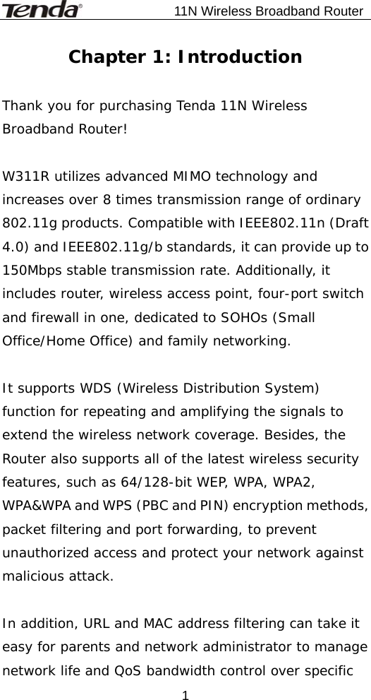                          11N Wireless Broadband Router  1Chapter 1: Introduction  Thank you for purchasing Tenda 11N Wireless Broadband Router!  W311R utilizes advanced MIMO technology and increases over 8 times transmission range of ordinary 802.11g products. Compatible with IEEE802.11n (Draft 4.0) and IEEE802.11g/b standards, it can provide up to 150Mbps stable transmission rate. Additionally, it includes router, wireless access point, four-port switch and firewall in one, dedicated to SOHOs (Small Office/Home Office) and family networking.  It supports WDS (Wireless Distribution System) function for repeating and amplifying the signals to extend the wireless network coverage. Besides, the Router also supports all of the latest wireless security features, such as 64/128-bit WEP, WPA, WPA2, WPA&amp;WPA and WPS (PBC and PIN) encryption methods, packet filtering and port forwarding, to prevent unauthorized access and protect your network against malicious attack.  In addition, URL and MAC address filtering can take it easy for parents and network administrator to manage network life and QoS bandwidth control over specific 