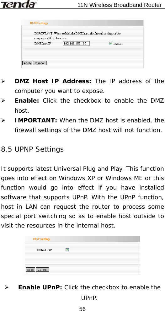                           11N Wireless Broadband Router  56  ¾ DMZ Host IP Address: The IP address of the computer you want to expose. ¾ Enable:  Click the checkbox to enable the DMZ host. ¾ IMPORTANT: When the DMZ host is enabled, the firewall settings of the DMZ host will not function.  8.5 UPNP Settings  It supports latest Universal Plug and Play. This function goes into effect on Windows XP or Windows ME or this function would go into effect if you have installed software that supports UPnP. With the UPnP function, host in LAN can request the router to process some special port switching so as to enable host outside to visit the resources in the internal host.    ¾ Enable UPnP: Click the checkbox to enable the UPnP. 
