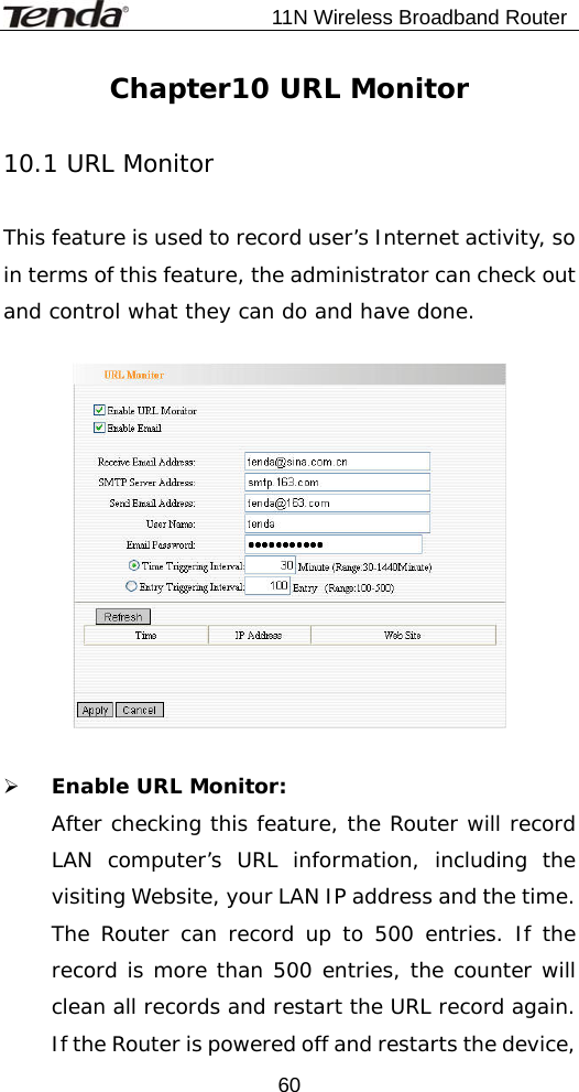                           11N Wireless Broadband Router  60Chapter10 URL Monitor  10.1 URL Monitor  This feature is used to record user’s Internet activity, so in terms of this feature, the administrator can check out and control what they can do and have done.     ¾ Enable URL Monitor:  After checking this feature, the Router will record LAN computer’s URL information, including the visiting Website, your LAN IP address and the time. The Router can record up to 500 entries. If the record is more than 500 entries, the counter will clean all records and restart the URL record again. If the Router is powered off and restarts the device, 