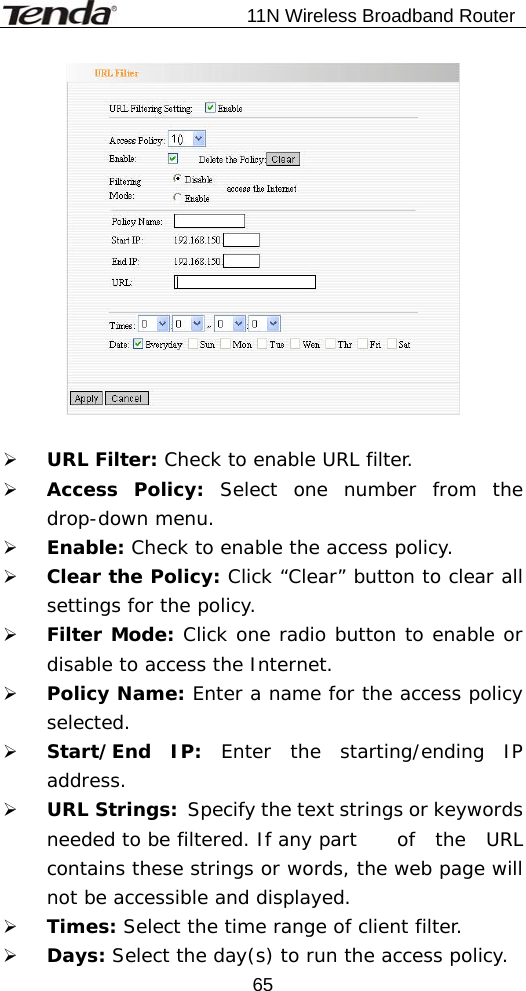                           11N Wireless Broadband Router  65  ¾ URL Filter: Check to enable URL filter. ¾ Access Policy: Select one number from the drop-down menu. ¾ Enable: Check to enable the access policy. ¾ Clear the Policy: Click “Clear” button to clear all settings for the policy. ¾ Filter Mode: Click one radio button to enable or disable to access the Internet. ¾ Policy Name: Enter a name for the access policy selected. ¾ Start/End IP: Enter the starting/ending IP address. ¾ URL Strings:   Specify the text strings or keywords needed to be filtered. If any part   of  the  URL contains these strings or words, the web page will not be accessible and displayed. ¾ Times: Select the time range of client filter. ¾ Days: Select the day(s) to run the access policy. 