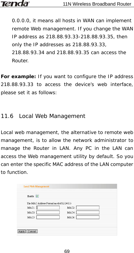                           11N Wireless Broadband Router  690.0.0.0, it means all hosts in WAN can implement remote Web management. If you change the WAN IP address as 218.88.93.33-218.88.93.35, then only the IP addresses as 218.88.93.33, 218.88.93.34 and 218.88.93.35 can access the Router.  For example: If you want to configure the IP address 218.88.93.33 to access the device’s web interface, please set it as follows:    11.6  Local Web Management  Local web management, the alternative to remote web management, is to allow the network administrator to manage the Router in LAN. Any PC in the LAN can access the Web management utility by default. So you can enter the specific MAC address of the LAN computer to function.    