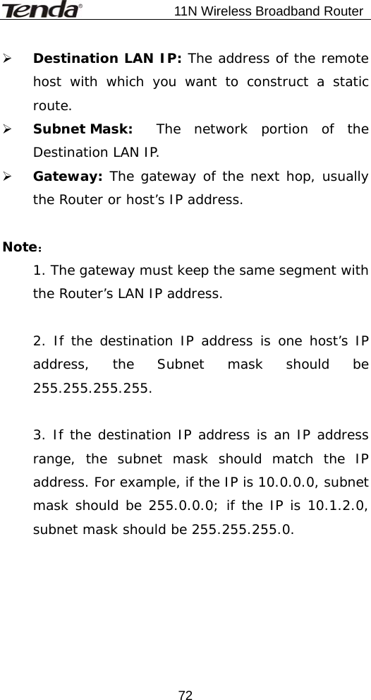                           11N Wireless Broadband Router  72¾ Destination LAN IP: The address of the remote host with which you want to construct a static route. ¾ Subnet Mask:  The network portion of the Destination LAN IP. ¾ Gateway: The gateway of the next hop, usually the Router or host’s IP address.  Note： 1. The gateway must keep the same segment with the Router’s LAN IP address.  2. If the destination IP address is one host’s IP address, the Subnet mask should be 255.255.255.255.  3. If the destination IP address is an IP address range, the subnet mask should match the IP address. For example, if the IP is 10.0.0.0, subnet mask should be 255.0.0.0; if the IP is 10.1.2.0, subnet mask should be 255.255.255.0. 