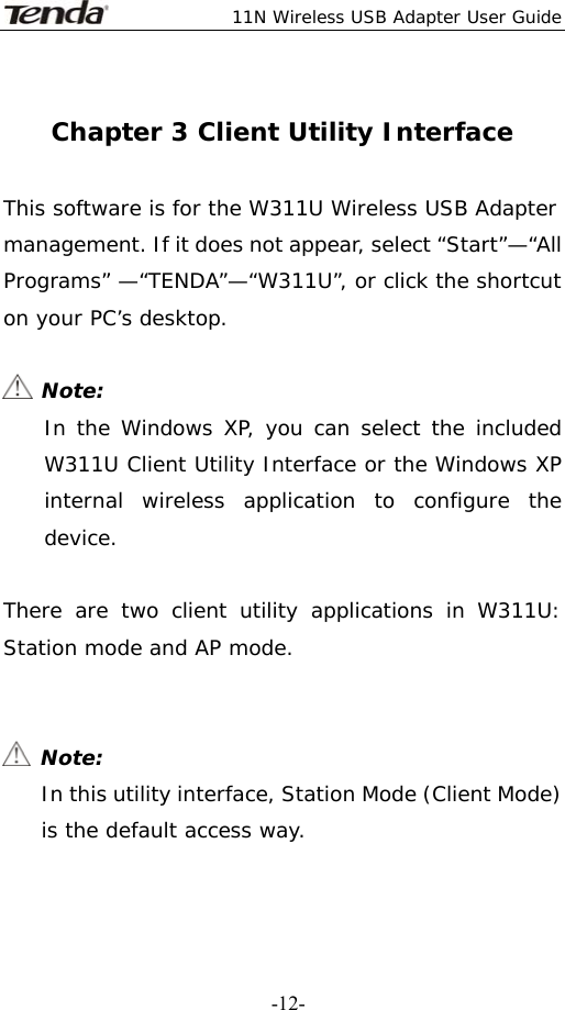  11N Wireless USB Adapter User Guide   -12- Chapter 3 Client Utility Interface  This software is for the W311U Wireless USB Adapter management. If it does not appear, select “Start”—“All Programs” —“TENDA”—“W311U”, or click the shortcut on your PC’s desktop.   Note: In the Windows XP, you can select the included W311U Client Utility Interface or the Windows XP internal wireless application to configure the device.  There are two client utility applications in W311U: Station mode and AP mode.    Note: In this utility interface, Station Mode (Client Mode) is the default access way.  