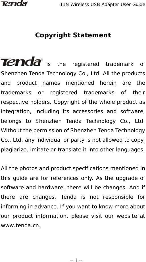  11N Wireless USB Adapter User Guide   -- 1 -- Copyright Statement   is the registered trademark of Shenzhen Tenda Technology Co., Ltd. All the products and product names mentioned herein are the trademarks or registered trademarks of their respective holders. Copyright of the whole product as integration, including its accessories and software, belongs to Shenzhen Tenda Technology Co., Ltd. Without the permission of Shenzhen Tenda Technology Co., Ltd, any individual or party is not allowed to copy, plagiarize, imitate or translate it into other languages.  All the photos and product specifications mentioned in this guide are for references only. As the upgrade of software and hardware, there will be changes. And if there are changes, Tenda is not responsible for informing in advance. If you want to know more about our product information, please visit our website at www.tenda.cn. 