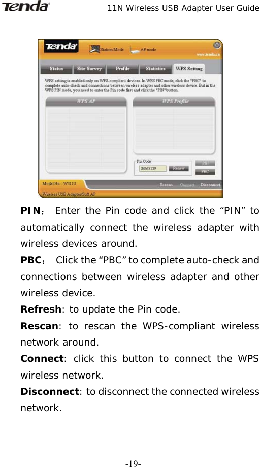  11N Wireless USB Adapter User Guide   -19- PIN： Enter the Pin code and click the “PIN” to automatically connect the wireless adapter with wireless devices around. PBC：  Click the “PBC” to complete auto-check and connections between wireless adapter and other wireless device. Refresh: to update the Pin code. Rescan: to rescan the WPS-compliant wireless network around. Connect: click this button to connect the WPS wireless network. Disconnect: to disconnect the connected wireless network. 