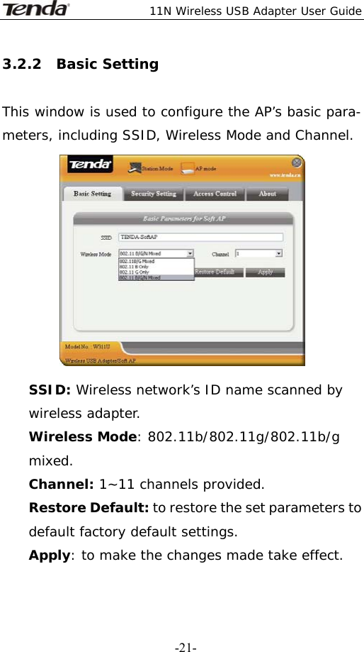  11N Wireless USB Adapter User Guide   -21-3.2.2  Basic Setting  This window is used to configure the AP’s basic para- meters, including SSID, Wireless Mode and Channel.  SSID: Wireless network’s ID name scanned by wireless adapter. Wireless Mode: 802.11b/802.11g/802.11b/g mixed. Channel: 1~11 channels provided. Restore Default: to restore the set parameters to default factory default settings. Apply: to make the changes made take effect. 