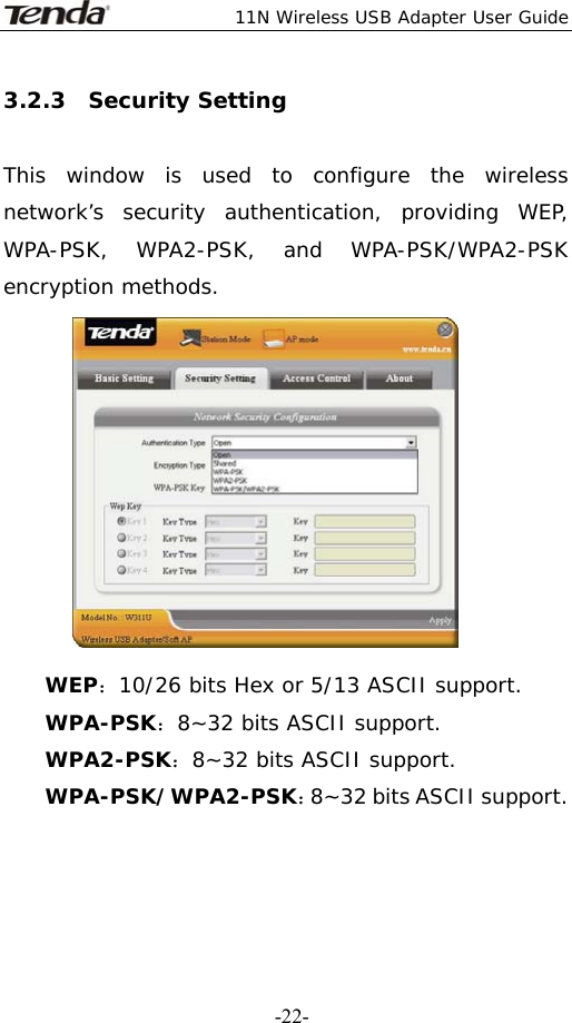  11N Wireless USB Adapter User Guide   -22-3.2.3  Security Setting  This window is used to configure the wireless network’s security authentication, providing WEP, WPA-PSK, WPA2-PSK, and WPA-PSK/WPA2-PSK encryption methods.  WEP：10/26 bits Hex or 5/13 ASCII support. WPA-PSK：8~32 bits ASCII support. WPA2-PSK：8~32 bits ASCII support. WPA-PSK/WPA2-PSK：8~32 bits ASCII support.   