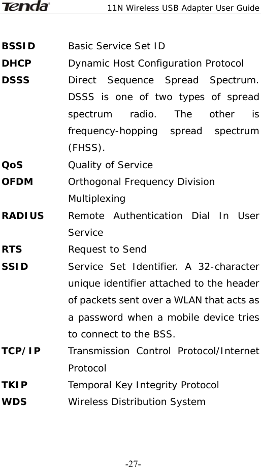  11N Wireless USB Adapter User Guide   -27-BSSID  Basic Service Set ID DHCP  Dynamic Host Configuration Protocol DSSS  Direct Sequence Spread Spectrum. DSSS is one of two types of spread spectrum radio. The other is frequency-hopping spread spectrum (FHSS). QoS Quality of Service OFDM  Orthogonal Frequency Division Multiplexing RADIUS  Remote Authentication Dial In User Service RTS  Request to Send SSID   Service Set Identifier. A 32-character unique identifier attached to the header of packets sent over a WLAN that acts as a password when a mobile device tries to connect to the BSS. TCP/IP  Transmission Control Protocol/Internet Protocol TKIP  Temporal Key Integrity Protocol WDS  Wireless Distribution System 