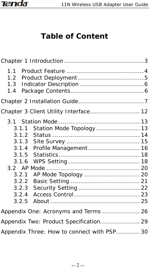  11N Wireless USB Adapter User Guide   -- 2 -- Table of Content   Chapter 1 Introduction........................................3 1.1  Product Feature .......................................4 1.2  Product Deployment.................................5 1.3  Indicator Description ................................6 1.4  Package Contents.....................................6 Chapter 2 Installation Guide.................................7 Chapter 3 Client Utility Interface.........................12 3.1  Station Mode.........................................13 3.1.1  Station Mode Topology......................13 3.1.2  Status ............................................14 3.1.3  Site Survey .....................................15 3.1.4  Profile Management..........................16 3.1.5  Statistics.........................................18 3.1.6  WPS Setting....................................18 3.2  AP Mode ...............................................20 3.2.1  AP Mode Topology ............................20 3.2.2  Basic Setting ...................................21 3.2.3  Security Setting...............................22 3.2.4  Access Control.................................23 3.2.5  About.............................................25 Appendix One: Acronyms and Terms ...................26 Appendix Two: Product Specification....................29 Appendix Three: How to connect with PSP............30 