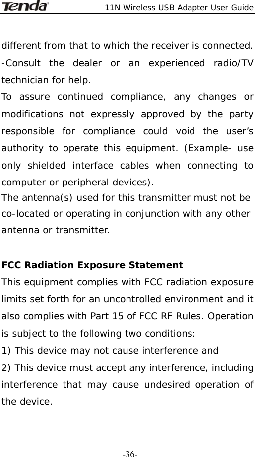  11N Wireless USB Adapter User Guide   -36-different from that to which the receiver is connected. -Consult the dealer or an experienced radio/TV technician for help. To assure continued compliance, any changes or modifications not expressly approved by the party responsible for compliance could void the user’s authority to operate this equipment. (Example- use only shielded interface cables when connecting to computer or peripheral devices). The antenna(s) used for this transmitter must not be co-located or operating in conjunction with any other antenna or transmitter.  FCC Radiation Exposure Statement This equipment complies with FCC radiation exposure limits set forth for an uncontrolled environment and it also complies with Part 15 of FCC RF Rules. Operation is subject to the following two conditions: 1) This device may not cause interference and 2) This device must accept any interference, including interference that may cause undesired operation of the device. 