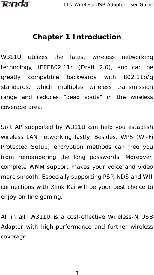  11N Wireless USB Adapter User Guide   -3- Chapter 1 Introduction  W311U utilizes the latest wireless networking technology, IEEE802.11n (Draft 2.0), and can be greatly compatible backwards with 802.11b/g standards, which multiples wireless transmission range and reduces “dead spots” in the wireless coverage area.                                                                      Soft AP supported by W311U can help you establish wireless LAN networking fastly. Besides, WPS (Wi-Fi Protected Setup) encryption methods can free you from remembering the long passwords. Moreover, complete WMM support makes your voice and video more smooth. Especially supporting PSP, NDS and WII connections with Xlink Kai will be your best choice to enjoy on-line gaming.   All in all, W311U is a cost-effective Wireless-N USB Adapter with high-performance and further wireless coverage.    