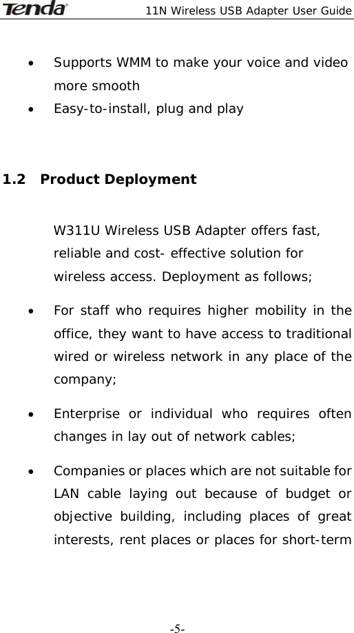  11N Wireless USB Adapter User Guide   -5-• Supports WMM to make your voice and video more smooth   • Easy-to-install, plug and play  1.2  Product Deployment W311U Wireless USB Adapter offers fast, reliable and cost- effective solution for wireless access. Deployment as follows; • For staff who requires higher mobility in the office, they want to have access to traditional wired or wireless network in any place of the company; • Enterprise or individual who requires often changes in lay out of network cables; • Companies or places which are not suitable for LAN cable laying out because of budget or objective building, including places of great interests, rent places or places for short-term 