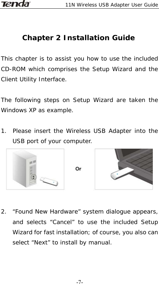  11N Wireless USB Adapter User Guide   -7- Chapter 2 Installation Guide  This chapter is to assist you how to use the included CD-ROM which comprises the Setup Wizard and the Client Utility Interface.   The following steps on Setup Wizard are taken the Windows XP as example.   1.  Please insert the Wireless USB Adapter into the   USB port of your computer.   2.  “Found New Hardware” system dialogue appears, and selects “Cancel” to use the included Setup Wizard for fast installation; of course, you also can select “Next” to install by manual. 