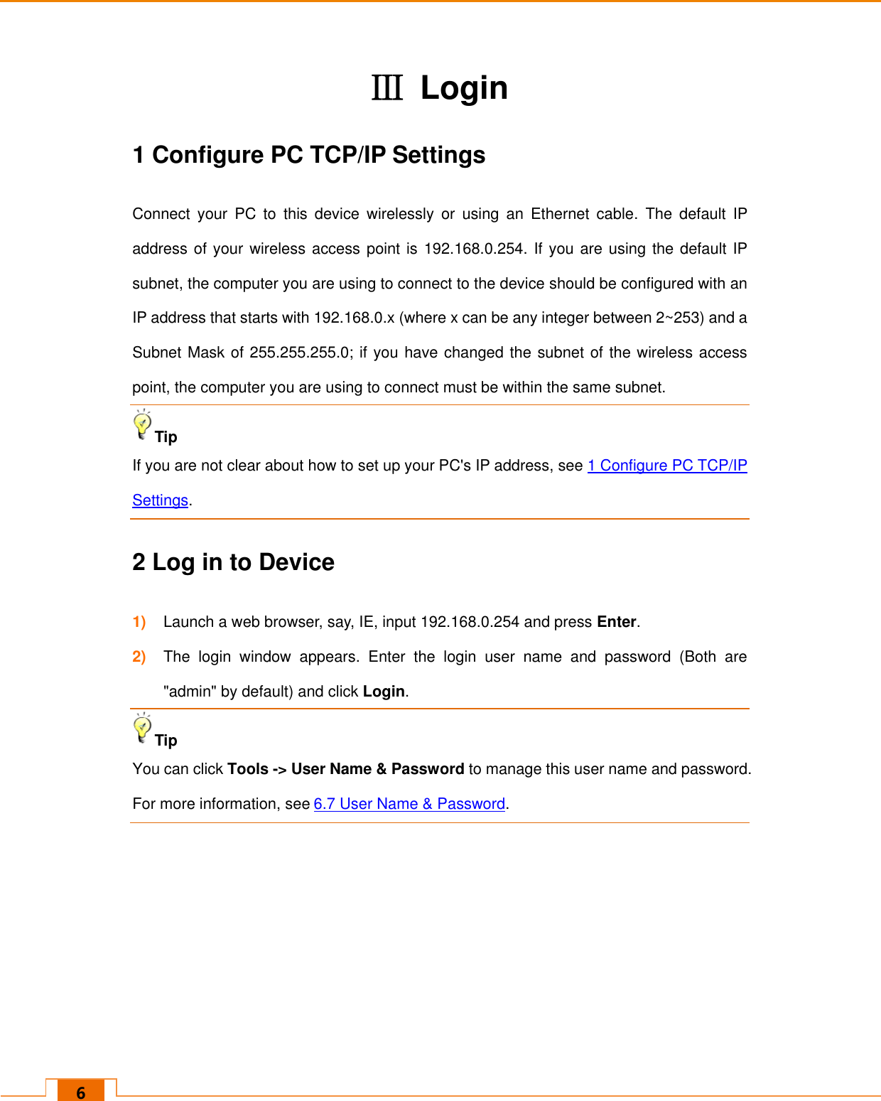   6 Ⅲ  Login 1 Configure PC TCP/IP Settings Connect  your  PC  to  this  device  wirelessly  or  using  an  Ethernet  cable.  The  default  IP address of your wireless access point is 192.168.0.254. If you are using the default IP subnet, the computer you are using to connect to the device should be configured with an IP address that starts with 192.168.0.x (where x can be any integer between 2~253) and a Subnet Mask of 255.255.255.0; if you have changed the subnet of the wireless access point, the computer you are using to connect must be within the same subnet. Tip  If you are not clear about how to set up your PC&apos;s IP address, see 1 Configure PC TCP/IP Settings. 2 Log in to Device 1) Launch a web browser, say, IE, input 192.168.0.254 and press Enter. 2) The  login  window  appears.  Enter  the  login  user  name  and  password  (Both  are &quot;admin&quot; by default) and click Login. Tip  You can click Tools -&gt; User Name &amp; Password to manage this user name and password. For more information, see 6.7 User Name &amp; Password.    
