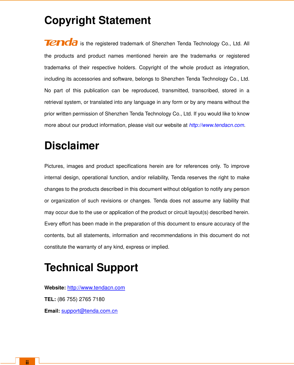   ii Copyright Statement  is the registered trademark of Shenzhen Tenda Technology Co., Ltd. All the  products  and  product  names  mentioned  herein  are  the  trademarks  or  registered trademarks  of  their  respective  holders.  Copyright  of  the  whole  product  as  integration, including its accessories and software, belongs to Shenzhen Tenda Technology Co., Ltd. No  part  of  this  publication  can  be  reproduced,  transmitted,  transcribed,  stored  in  a retrieval system, or translated into any language in any form or by any means without the prior written permission of Shenzhen Tenda Technology Co., Ltd. If you would like to know more about our product information, please visit our website at http://www.tendacn.com. Disclaimer Pictures, images and product specifications herein are for references only. To  improve internal design, operational function, and/or reliability, Tenda reserves the right to make changes to the products described in this document without obligation to notify any person or organization of such revisions or changes. Tenda does not assume any liability that may occur due to the use or application of the product or circuit layout(s) described herein. Every effort has been made in the preparation of this document to ensure accuracy of the contents, but all statements, information and recommendations in this document do not constitute the warranty of any kind, express or implied.   Technical Support Website: http://www.tendacn.com TEL: (86 755) 2765 7180   Email: support@tenda.com.cn 
