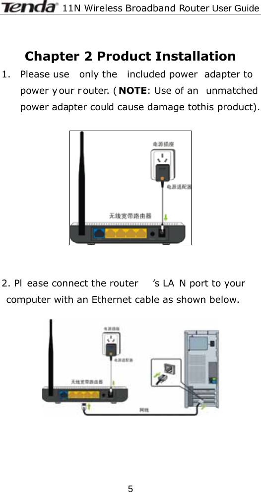              11N Wireless Broadband Router User Guide  5 Chapter 2 Product Installation 1. Please use  only the  included power  adapter to  power y our r outer. ( NOTE: Use of an  unmatched power adapter could cause damage to this product).     2. Pl ease connect the router ’s LA N port to your computer with an Ethernet cable as shown below.       