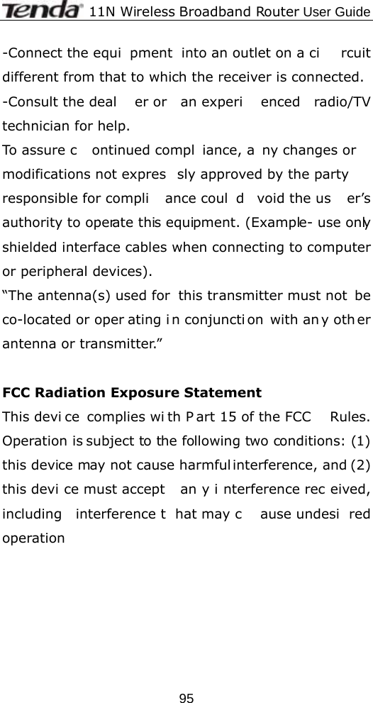              11N Wireless Broadband Router User Guide  95-Connect the equi pment into an outlet on a ci rcuit different from that to which the receiver is connected. -Consult the deal er or  an experi enced radio/TV technician for help. To assure c ontinued compl iance, a ny changes or  modifications not expres sly approved by the party responsible for compli ance coul d void the us er’s authority to operate this equipment. (Example- use only shielded interface cables when connecting to computer or peripheral devices). “The antenna(s) used for  this transmitter must not  be co-located or oper ating i n conjuncti on with an y oth er antenna or transmitter.”  FCC Radiation Exposure Statement This devi ce complies wi th P art 15 of the FCC  Rules. Operation is subject to the following two conditions: (1) this device may not cause harmful interference, and (2) this devi ce must accept  an y i nterference rec eived, including interference t hat may c ause undesi red operation     
