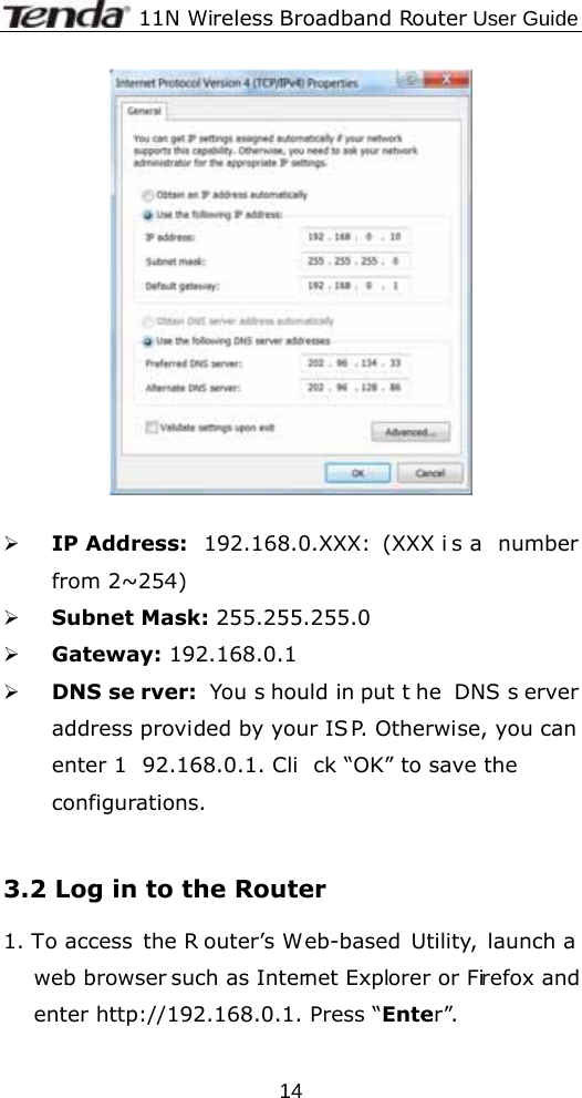              11N Wireless Broadband Router User Guide  14  ¾ IP Address:  192.168.0.XXX: (XXX i s a  number from 2~254) ¾ Subnet Mask: 255.255.255.0 ¾ Gateway: 192.168.0.1 ¾ DNS se rver: You s hould in put t he DNS s erver address provided by your IS P. Otherwise, you can enter 1 92.168.0.1. Cli ck “OK” to save the configurations.   3.2 Log in to the Router 1. To access  the R outer’s Web-based Utility, launch a web browser such as Internet Explorer or Firefox and enter http://192.168.0.1. Press “Enter”. 
