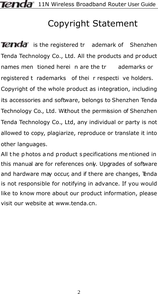              11N Wireless Broadband Router User Guide  2          Copyright Statement   is the registered tr ademark of  Shenzhen Tenda Technology Co., Ltd. All the products and product names men tioned herei n are the tr ademarks or registered t rademarks of thei r respecti ve holders. Copyright of the whole product as integration, including its accessories and software, belongs to Shenzhen Tenda Technology Co., Ltd. Without the permission of Shenzhen Tenda Technology Co., Ltd, any individual or party is not allowed to copy, plagiarize, reproduce or translate it into other languages. All t he p hotos a nd p roduct s pecifications me ntioned in  this manual are for references only. Upgrades of software and hardware may occur, and if there are changes, Tenda is not responsible for notifying in advance. If you would like to know more about our product information, please visit our website at www.tenda.cn.    