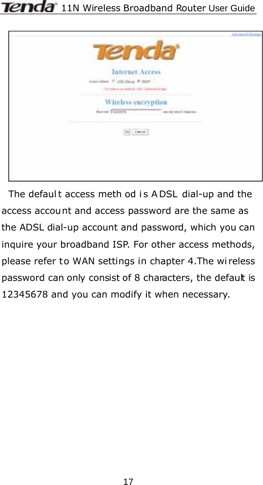              11N Wireless Broadband Router User Guide  17 The defaul t access meth od i s A DSL dial-up and the access account and access password are the same as the ADSL dial-up account and password, which you can inquire your broadband ISP. For other access methods, please refer t o WAN settings in chapter 4.The wi reless password can only consist of 8 characters, the default is 12345678 and you can modify it when necessary. 