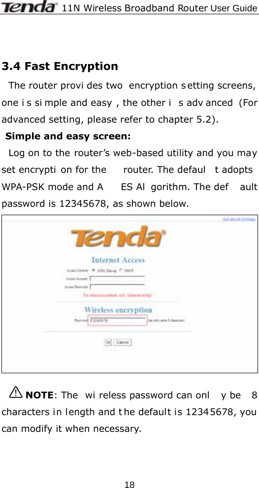              11N Wireless Broadband Router User Guide  18 3.4 Fast Encryption The router provi des two  encryption s etting screens,  one i s si mple and easy , the other i s adv anced (For advanced setting, please refer to chapter 5.2). Simple and easy screen: Log on to the router’s web-based utility and you may set encrypti on for the  router. The defaul t adopts  WPA-PSK mode and A ES Al gorithm. The def ault password is 12345678, as shown below.   NOTE: The  wi reless password can onl y be  8 characters in length and t he default is 12345678, you can modify it when necessary.  