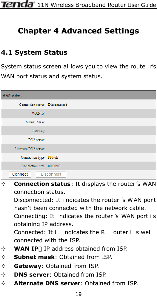              11N Wireless Broadband Router User Guide  19 Chapter 4 Advanced Settings  4.1 System Status   System status screen al lows you to view the route r’s WAN port status and system status.    Connection status: It di splays the router ’s WAN connection status. Disconnected: It i ndicates the router ’s W AN por t hasn’t been connected with the network cable. Connecting: It i ndicates the router ’s WAN port i s obtaining IP address. Connected: It i ndicates the R outer i s well connected with the ISP.  WAN IP：IP address obtained from ISP.  Subnet mask: Obtained from ISP.  Gateway: Obtained from ISP.  DNS server: Obtained from ISP.  Alternate DNS server: Obtained from ISP. 