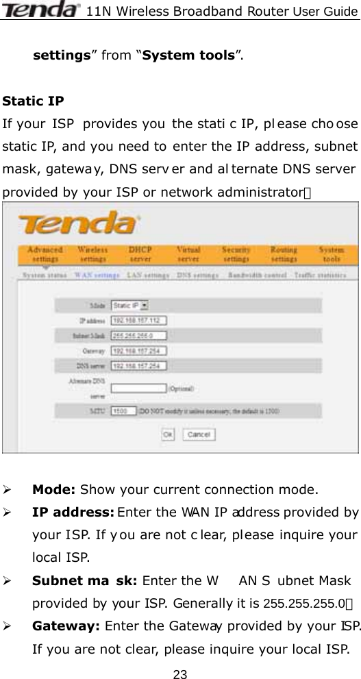              11N Wireless Broadband Router User Guide  23settings” from “System tools”.  Static IP If your  ISP  provides you  the stati c IP, pl ease cho ose static IP, and you need to enter the IP address, subnet mask, gateway, DNS serv er and al ternate DNS server provided by your ISP or network administrator。   ¾ Mode: Show your current connection mode. ¾ IP address: Enter the WAN IP address provided by your ISP. If y ou are not c lear, please inquire your local ISP. ¾ Subnet ma sk: Enter the W AN S ubnet Mask  provided by your ISP. Generally it is 255.255.255.0。 ¾ Gateway: Enter the Gateway provided by your ISP. If you are not clear, please inquire your local ISP. 
