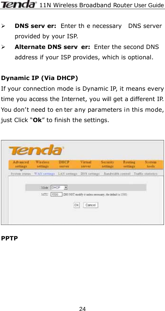             11N Wireless Broadband Router User Guide  24¾ DNS serv er: Enter th e necessary  DNS server provided by your ISP. ¾ Alternate DNS serv er: Enter the second DNS address if your ISP provides, which is optional.  Dynamic IP (Via DHCP) If your connection mode is Dynamic IP, it means every time you access the Internet, you will get a different IP. You don’t need to en ter any parameters in this mode, just Click “Ok” to finish the settings.     PPTP   