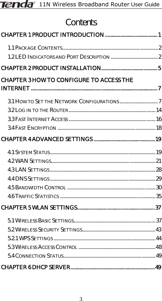              11N Wireless Broadband Router User Guide  3Contents CHAPTER 1 PRODUCT INTRODUCTION.........................................1 1.1 PACKAGE CONTENTS.............................................................................2 1.2 LED INDICATORS AND PORT DESCRIPTION ......................................2 CHAPTER 2 PRODUCT INSTALLATION............................................5 CHAPTER 3 HOW TO CONFIGURE TO ACCESS THE INTERNET...................................................................................................7 3.1 HOW TO SET THE NETWORK CONFIGURATIONS...............................7 3.2 LOG IN TO THE ROUTER......................................................................14 3.3 FAST INTERNET ACCESS ......................................................................16 3.4 FAST ENCRYPTION ...............................................................................18 CHAPTER 4 ADVANCED SETTINGS................................................19 4.1 SYSTEM STATUS.....................................................................................19 4.2 WAN SETTINGS....................................................................................21 4.3 LAN SETTINGS.....................................................................................28 4.4 DNS SETTINGS.....................................................................................29 4.5 BANDWIDTH CONTROL .......................................................................30 4.6 TRAFFIC STATISTICS .............................................................................35 CHAPTER 5 WLAN SETTINGS.............................................................37 5.1 WIRELESS BASIC SETTINGS..................................................................37 5.2 WIRELESS SECURITY SETTINGS...........................................................43 5.2.1 WPS SETTINGS ..................................................................................44 5.3 WIRELESS ACCESS CONTROL ..............................................................48 5.4 CONNECTION STATUS..........................................................................49 CHAPTER 6 DHCP SERVER..................................................................49 