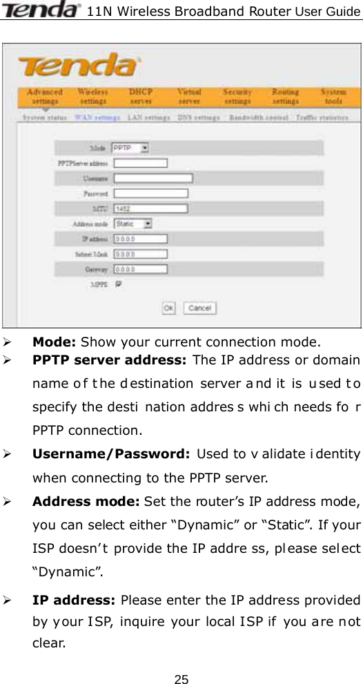              11N Wireless Broadband Router User Guide  25 ¾ Mode: Show your current connection mode. ¾ PPTP server address: The IP address or domain name o f t he d estination server a nd it  is  u sed t o specify the desti nation addres s whi ch needs fo r PPTP connection. ¾ Username/Password:  Used to v alidate i dentity when connecting to the PPTP server. ¾ Address mode: Set the router’s IP address mode, you can select either “Dynamic” or “Static”. If your ISP doesn’ t provide the IP addre ss, pl ease sel ect “Dynamic”. ¾ IP address: Please enter the IP address provided by your ISP, inquire your local ISP if you are not clear. 