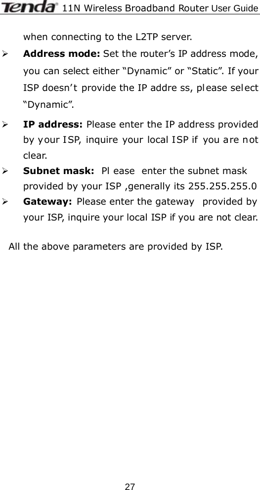              11N Wireless Broadband Router User Guide  27when connecting to the L2TP server. ¾ Address mode: Set the router’s IP address mode, you can select either “Dynamic” or “Static”. If your ISP doesn’ t provide the IP addre ss, pl ease sel ect “Dynamic”. ¾ IP address: Please enter the IP address provided by your ISP, inquire your local ISP if you are not clear. ¾ Subnet mask:  Pl ease enter the subnet mask provided by your ISP ,generally its 255.255.255.0 ¾ Gateway:  Please enter the gateway  provided by your ISP, inquire your local ISP if you are not clear.  All the above parameters are provided by ISP. 