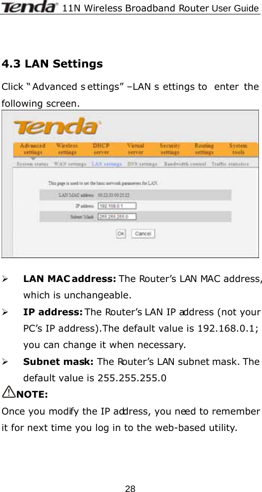              11N Wireless Broadband Router User Guide  28 4.3 LAN Settings Click “ Advanced s ettings” –LAN s ettings to  enter the following screen.   ¾ LAN MAC address: The Router’s LAN MAC address, which is unchangeable. ¾ IP address: The Router’s LAN IP address (not your PC’s IP address).The default value is 192.168.0.1; you can change it when necessary. ¾ Subnet mask: The Router’s LAN subnet mask. The default value is 255.255.255.0   NOTE: Once you modify the IP address, you need to remember it for next time you log in to the web-based utility. 