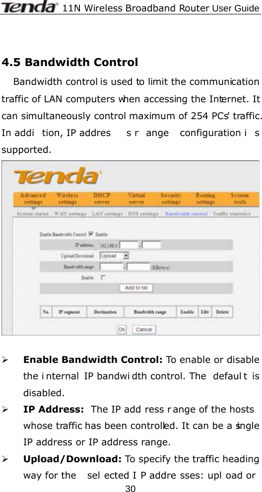              11N Wireless Broadband Router User Guide  30 4.5 Bandwidth Control Bandwidth control is used to limit the communication traffic of LAN computers when accessing the Internet. It can simultaneously control maximum of 254 PCs&apos; traffic. In addi tion, IP addres s r ange configuration i s supported.              ¾ Enable Bandwidth Control: To enable or disable the i nternal IP bandwi dth control. The  defaul t is disabled. ¾ IP Address:  The IP add ress r ange of the hosts  whose traffic has been controlled. It can be a single IP address or IP address range. ¾ Upload/Download: To specify the traffic heading way for the  sel ected I P addre sses: upl oad or 