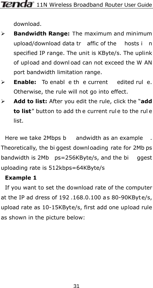              11N Wireless Broadband Router User Guide  31download. ¾ Bandwidth Range: The maximum and minimum upload/download data tr affic of the  hosts i n specified IP range. The unit is KByte/s. The uplink of upload and downl oad can not exceed the W AN port bandwidth limitation range. ¾ Enable:  To enabl e th e current  edited rul e. Otherwise, the rule will not go into effect. ¾ Add to list: After you edit the rule, click the “add to list” button to add th e current rul e to the rul e list.  Here we take 2Mbps b andwidth as an example . Theoretically, the bi ggest downl oading rate for 2Mb ps bandwidth is 2Mb ps=256KByte/s, and the bi ggest uploading rate is 512kbps=64KByte/s Example 1   If you want to set the download rate of the computer at the IP ad dress of 192 .168.0.100 a s 80-90KByt e/s, upload rate as 10-15KByte/s, first add one upload rule as shown in the picture below: 