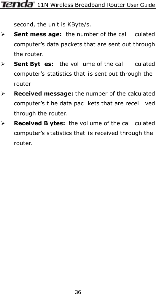              11N Wireless Broadband Router User Guide  36second, the unit is KByte/s. ¾ Sent mess age: the number of the cal culated computer’s data packets that are sent out through the router. ¾ Sent Byt es: the vol ume of the cal culated computer’s statistics that i s sent out through the router ¾ Received message: the number of the calculated computer’s t he data pac kets that are recei ved through the router. ¾ Received B ytes: the vol ume of the cal culated computer’s s tatistics that i s received through the router. 