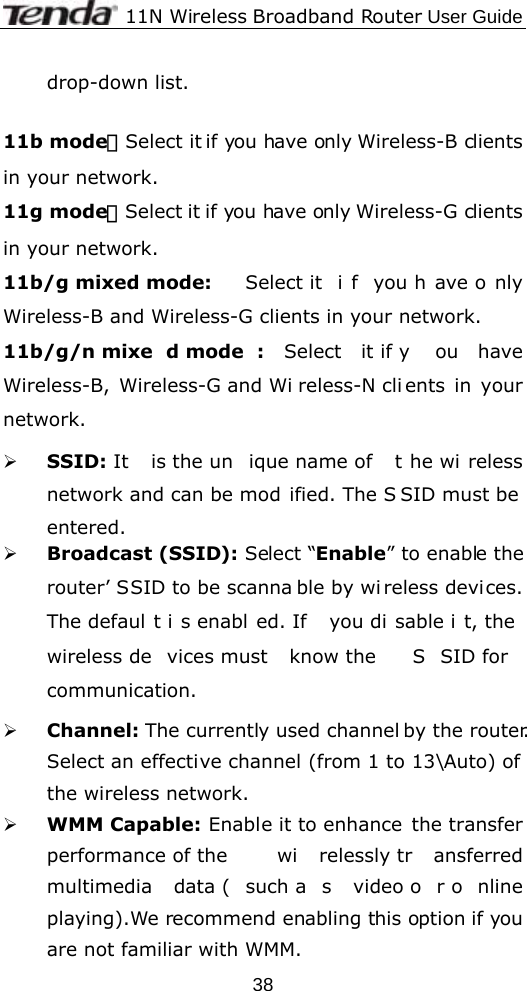              11N Wireless Broadband Router User Guide  38drop-down list.  11b mode：Select it if you have only Wireless-B clients in your network. 11g mode：Select it if you have only Wireless-G clients in your network. 11b/g mixed mode:  Select it  i f you h ave o nly Wireless-B and Wireless-G clients in your network. 11b/g/n mixe d mode : Select it if y ou have Wireless-B, Wireless-G and Wi reless-N cli ents in your network. ¾ SSID: It  is the un ique name of  t he wi reless network and can be mod ified. The S SID must be  entered. ¾ Broadcast (SSID): Select “Enable” to enable the router’ SSID to be scanna ble by wi reless devices. The defaul t i s enabl ed. If  you di sable i t, the  wireless de vices must  know the  S SID for  communication. ¾ Channel: The currently used channel by the router. Select an effective channel (from 1 to 13\Auto) of the wireless network. ¾ WMM Capable: Enable it to enhance  the transfer performance of the  wi relessly tr ansferred multimedia data ( such a s video o r o nline playing).We recommend enabling this option if you are not familiar with WMM. 