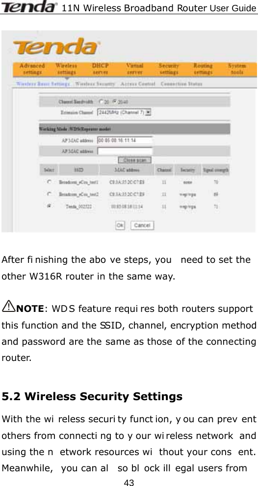              11N Wireless Broadband Router User Guide  43   After fi nishing the abo ve steps, you  need to set the other W316R router in the same way.    NOTE: WDS feature requi res both routers support this function and the SSID, channel, encryption method and password are the same as those of the connecting router.  5.2 Wireless Security Settings With the wi reless securi ty funct ion, y ou can prev ent others from connecti ng to y our wi reless network  and using the n etwork resources wi thout your cons ent. Meanwhile, you can al so bl ock ill egal users from 