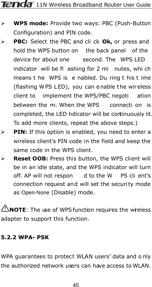              11N Wireless Broadband Router User Guide  45¾ WPS mode: Provide two ways: PBC (Push-Button Configuration) and PIN code. ¾ PBC:  Select the PBC and cli ck Ok, or  press and hold the WPS button on  the back panel  of the device for about one  second. The  WPS LED  indicator will be fl ashing for 2 mi nutes, whi ch means t he WPS is  e nabled. Du ring t his t ime (flashing W PS L ED), you can e nable t he wir eless client to  implement the WPS/PBC negoti ation between the m. When the WPS  connecti on is completed, the LED indicator will be continuously lit.  To add more clients, repeat the above steps.) ¾ PIN: If this option is enabled, you need to enter a wireless client’s PIN code in the field and keep the same code in the WPS client.   ¾ Reset OOB: Press this button, the WPS client will be in an idle state, and the WPS indicator will turn off. AP will not respon d to the W PS cli ent’s connection request an d will set the securi ty mode as Open-None (Disable) mode.  NOTE: The  use of WPS function requires the  wireless adapter to support this function.  5.2.2 WPA- PSK  WPA guarantees to protec t WLAN users’ data and o nly the authorized network users can have access to WLAN.    