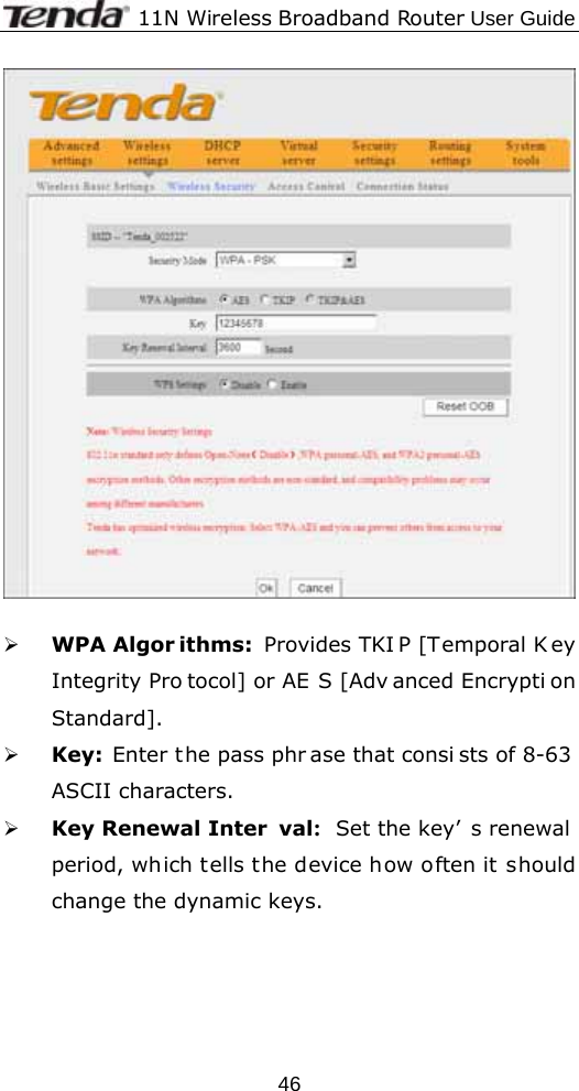              11N Wireless Broadband Router User Guide  46  ¾ WPA Algor ithms: Provides TKI P [Temporal K ey Integrity Pro tocol] or AE S [Adv anced Encrypti on Standard].  ¾ Key: Enter the pass phr ase that consi sts of 8-63  ASCII characters. ¾ Key Renewal Inter val:  Set the key’ s renewal period, which tells the device how often it should change the dynamic keys. 