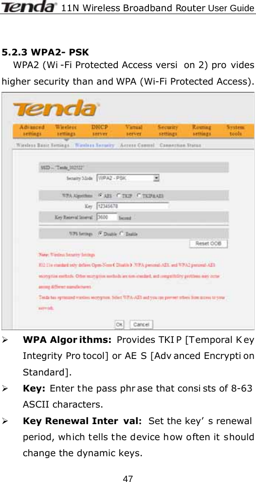              11N Wireless Broadband Router User Guide  47 5.2.3 WPA2- PSK WPA2 (Wi -Fi Protected Access versi on 2) pro vides higher security than and WPA (Wi-Fi Protected Access).    ¾ WPA Algor ithms: Provides TKI P [Temporal K ey Integrity Pro tocol] or AE S [Adv anced Encrypti on Standard].  ¾ Key: Enter the pass phr ase that consi sts of 8-63  ASCII characters. ¾ Key Renewal Inter val:  Set the key’ s renewal period, which tells the device how often it should change the dynamic keys. 